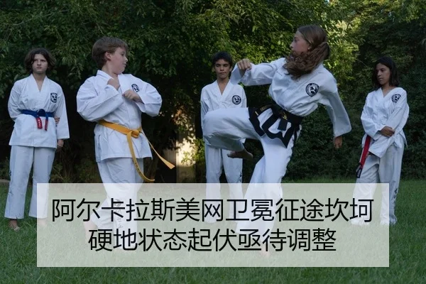 阿尔卡拉斯美网卫冕征途坎坷 硬地状态起伏亟待调整