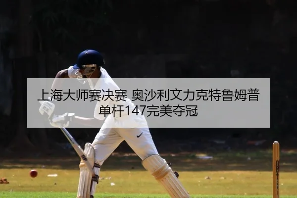 上海大师赛决赛 奥沙利文力克特鲁姆普 单杆147完美夺冠